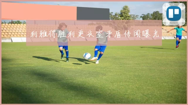 利雅得胜利更衣室矛盾传闻曝光