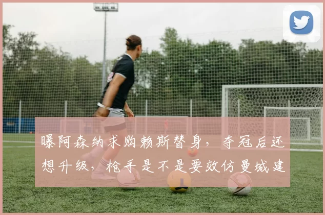 曝阿森纳求购赖斯替身，夺冠后还想升级，枪手是不是要效仿曼城建立王朝阵容