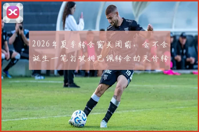 2026年夏季转会窗关闭前，会不会诞生一笔打破姆巴佩转会的天价转会费