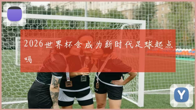 2026世界杯会成为新时代足球起点吗
