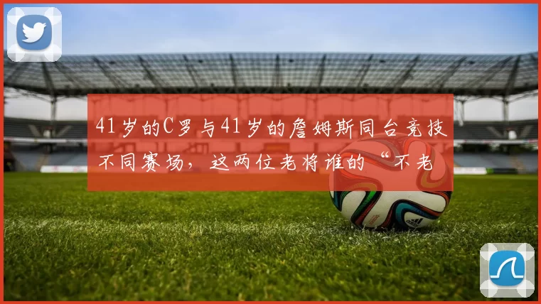 41岁的C罗与41岁的詹姆斯同台竞技不同赛场，这两位老将谁的“不老神话”更硬