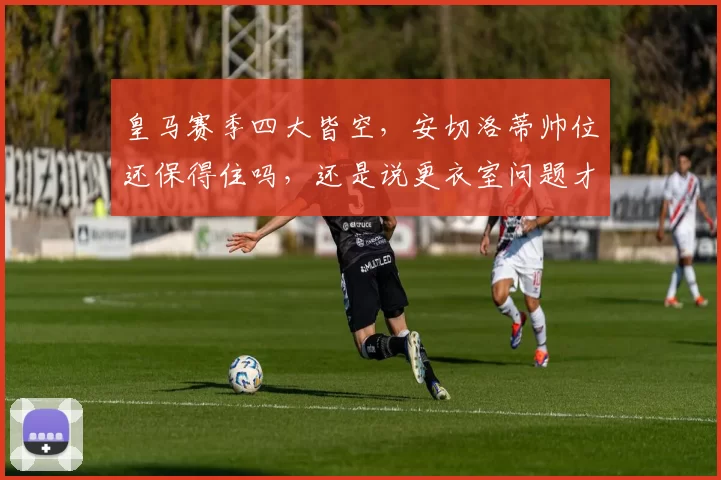 皇马赛季四大皆空，安切洛蒂帅位还保得住吗，还是说更衣室问题才是成绩滑坡的真凶